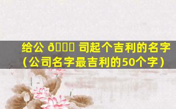 给公 💐 司起个吉利的名字（公司名字最吉利的50个字）